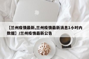 【兰州疫情最新,兰州疫情最新消息1小时内数据】/兰州疫情最新公告