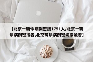 【北京一确诊病例密接1751人/北京一确诊病例密接者,北京确诊病例密切接触者】