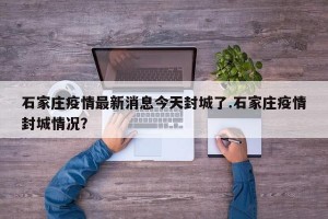 石家庄疫情最新消息今天封城了.石家庄疫情封城情况？