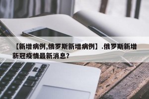 【新增病例,俄罗斯新增病例】.俄罗斯新增新冠疫情最新消息？