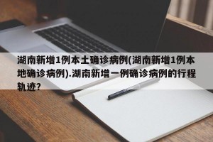 湖南新增1例本土确诊病例(湖南新增1例本地确诊病例).湖南新增一例确诊病例的行程轨迹？