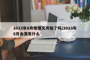 2023年8月疫情又开始了吗/2023年8月会发生什么