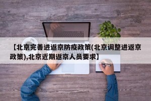 【北京完善进返京防疫政策(北京调整进返京政策),北京近期返京人员要求】