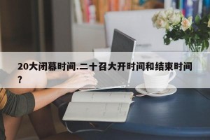 20大闭幕时间.二十召大开时间和结束时间？