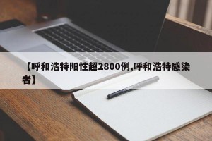【呼和浩特阳性超2800例,呼和浩特感染者】