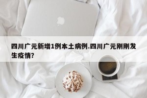 四川广元新增1例本土病例.四川广元刚刚发生疫情？