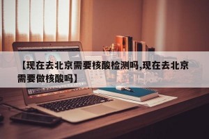 【现在去北京需要核酸检测吗,现在去北京 需要做核酸吗】