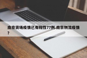 南京货场疫情已有阳性77例.南京物流疫情？