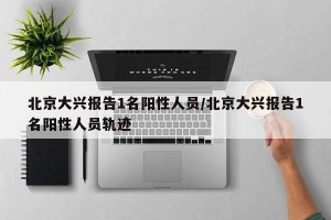 北京大兴报告1名阳性人员/北京大兴报告1名阳性人员轨迹