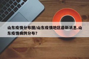 山东疫情分布图/山东疫情地区最新消息.山东疫情病例分布？