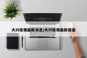 大兴疫情最新消息/大兴疫情最新报道