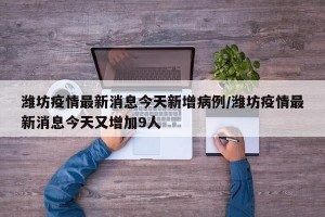 潍坊疫情最新消息今天新增病例/潍坊疫情最新消息今天又增加9人