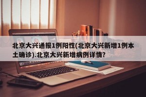 北京大兴通报1例阳性(北京大兴新增1例本土确诊).北京大兴新增病例详情？