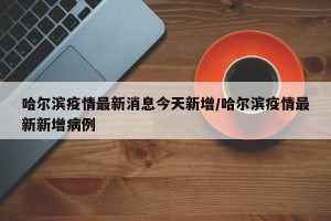 哈尔滨疫情最新消息今天新增/哈尔滨疫情最新新增病例