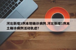 河北新增1例本地确诊病例.河北新增1例本土确诊病例活动轨迹？