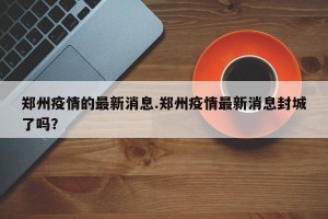 郑州疫情的最新消息.郑州疫情最新消息封城了吗？