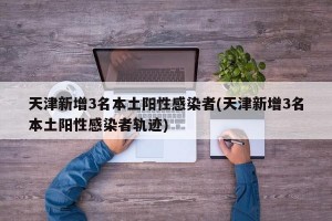 天津新增3名本土阳性感染者(天津新增3名本土阳性感染者轨迹)