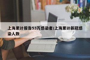 上海累计报告53万感染者/上海累计新冠感染人数