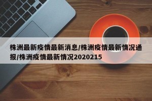 株洲最新疫情最新消息/株洲疫情最新情况通报/株洲疫情最新情况2020215
