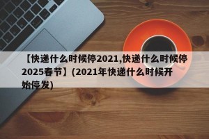 【快递什么时候停2021,快递什么时候停2025春节】(2021年快递什么时候开始停发)
