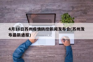 4月16日苏州疫情防控新闻发布会(苏州发布最新通报)