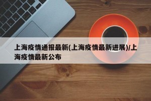 上海疫情通报最新(上海疫情最新进展)/上海疫情最新公布
