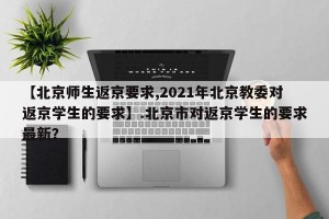 【北京师生返京要求,2021年北京教委对返京学生的要求】.北京市对返京学生的要求最新？