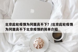 北京此轮疫情为何居高不下？/北京此轮疫情为何居高不下北京疫情的简单介绍