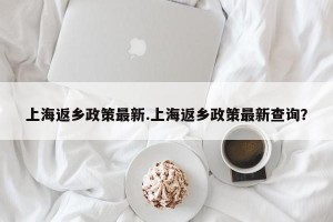 上海返乡政策最新.上海返乡政策最新查询？
