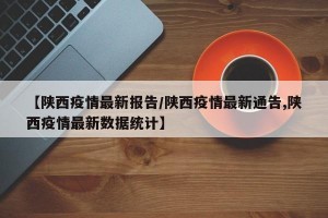 【陕西疫情最新报告/陕西疫情最新通告,陕西疫情最新数据统计】
