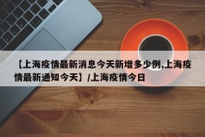 【上海疫情最新消息今天新增多少例,上海疫情最新通知今天】/上海疫情今日