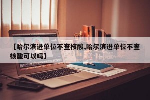 【哈尔滨进单位不查核酸,哈尔滨进单位不查核酸可以吗】