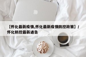 【怀化最新疫情,怀化最新疫情防控政策】/怀化防控最新通告