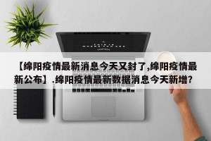 【绵阳疫情最新消息今天又封了,绵阳疫情最新公布】.绵阳疫情最新数据消息今天新增？