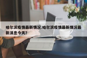 哈尔滨疫情最新情况.哈尔滨疫情最新情况最新消息今天？