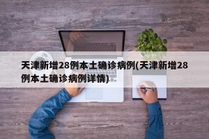 天津新增28例本土确诊病例(天津新增28例本土确诊病例详情)
