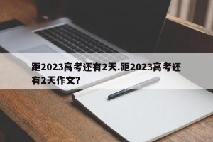 距2023高考还有2天.距2023高考还有2天作文？