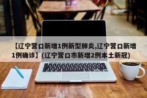 【辽宁营口新增1例新型肺炎,辽宁营口新增1例确诊】(辽宁营口市新增2例本土新冠)