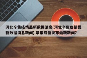 河北辛集疫情最新数据消息(河北辛集疫情最新数据消息新闻).辛集疫情发布最新新闻？