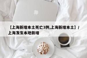 【上海新增本土死亡3例,上海新增本土】/上海发生本地新增