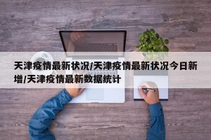 天津疫情最新状况/天津疫情最新状况今日新增/天津疫情最新数据统计