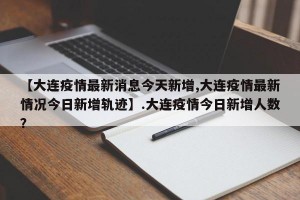 【大连疫情最新消息今天新增,大连疫情最新情况今日新增轨迹】.大连疫情今日新增人数？