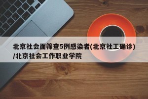 北京社会面筛查5例感染者(北京社工确诊)/北京社会工作职业学院