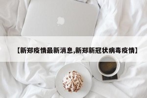 【新郑疫情最新消息,新郑新冠状病毒疫情】
