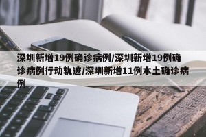 深圳新增19例确诊病例/深圳新增19例确诊病例行动轨迹/深圳新增11例本土确诊病例