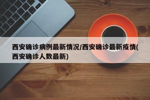 西安确诊病例最新情况/西安确诊最新疫情(西安确诊人数最新)