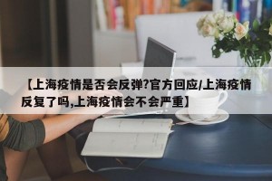 【上海疫情是否会反弹?官方回应/上海疫情反复了吗,上海疫情会不会严重】