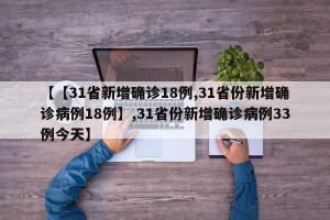 【【31省新增确诊18例,31省份新增确诊病例18例】,31省份新增确诊病例33例今天】