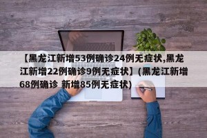 【黑龙江新增53例确诊24例无症状,黑龙江新增22例确诊9例无症状】(黑龙江新增68例确诊 新增85例无症状)