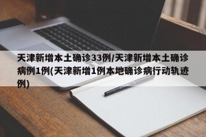 天津新增本土确诊33例/天津新增本土确诊病例1例(天津新增1例本地确诊病行动轨迹例)